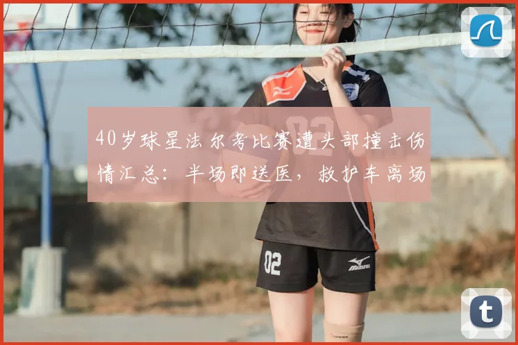 40岁球星法尔考比赛遭头部撞击伤情汇总：半场即送医，救护车离场画面引担忧