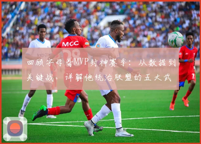 回顾字母哥MVP封神赛季：从数据到关键战，详解他统治联盟的五大武器