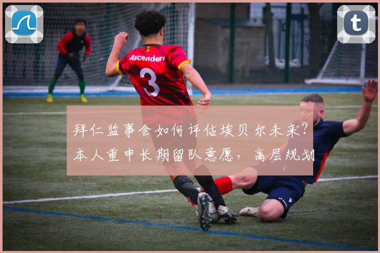 拜仁监事会如何评估埃贝尔未来？本人重申长期留队意愿，高层规划引关注