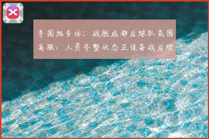 李国旭专访：战胜成都后球队氛围高涨，人员齐整状态正佳备战后续赛事