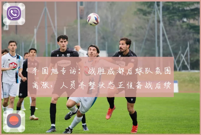 李国旭专访：战胜成都后球队氛围高涨，人员齐整状态正佳备战后续赛事