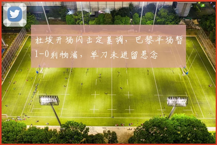 杜埃开场闪击定基调，巴黎半场暂1-0利物浦，单刀未进留悬念