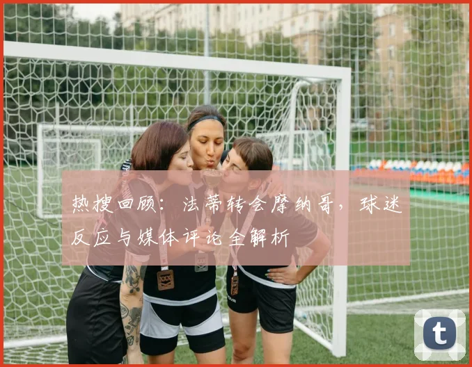 热搜回顾：法蒂转会摩纳哥，球迷反应与媒体评论全解析
