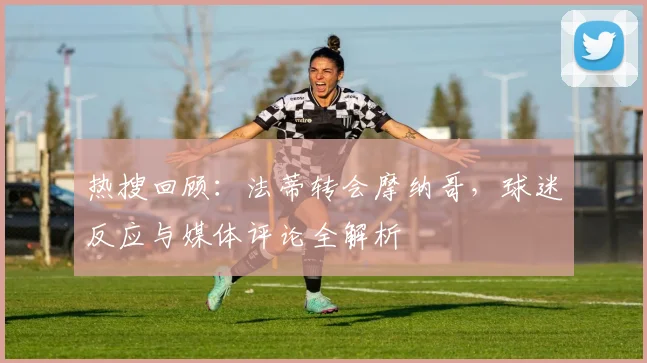 热搜回顾：法蒂转会摩纳哥，球迷反应与媒体评论全解析