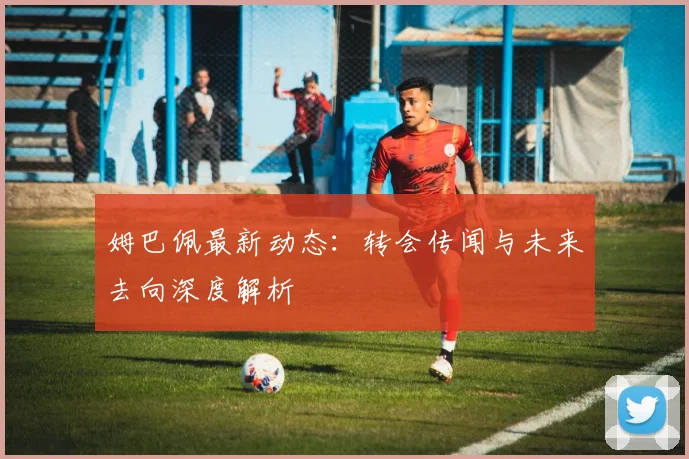 姆巴佩最新动态：转会传闻与未来去向深度解析