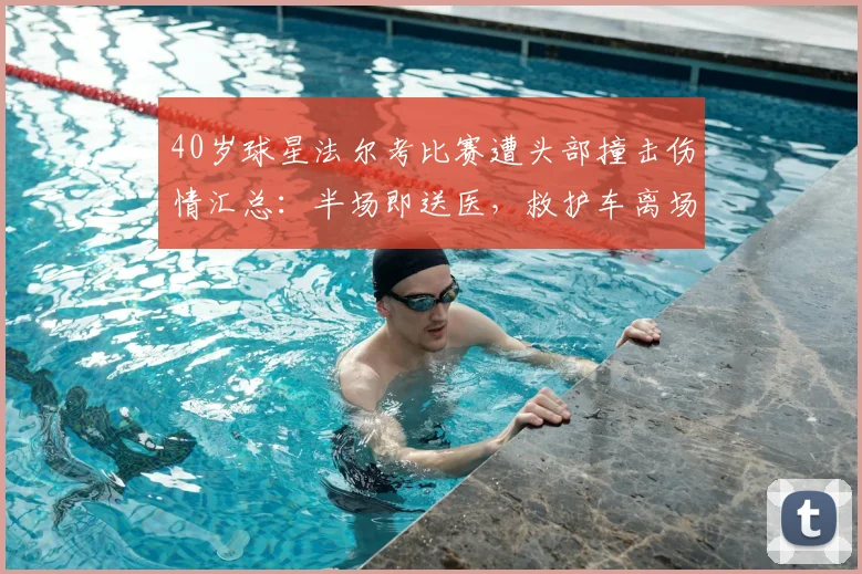 40岁球星法尔考比赛遭头部撞击伤情汇总：半场即送医，救护车离场画面引担忧