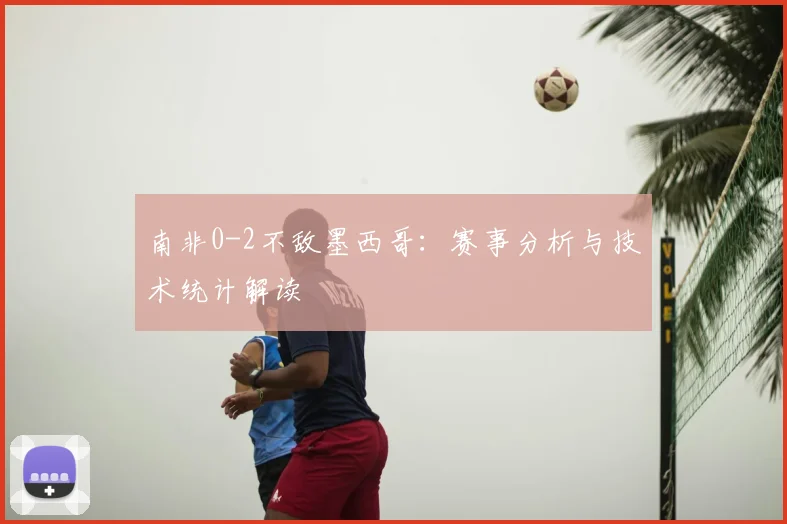 南非0-2不敌墨西哥：赛事分析与技术统计解读