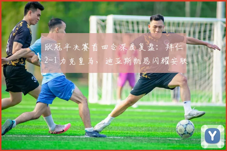 欧冠半决赛首回合深度复盘：拜仁2-1力克皇马，迪亚斯凯恩闪耀安联球场