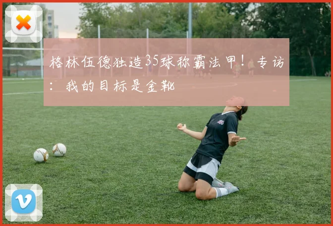 格林伍德独造35球称霸法甲！专访：我的目标是金靴