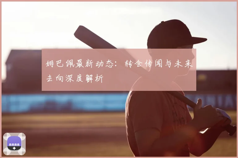 姆巴佩最新动态：转会传闻与未来去向深度解析
